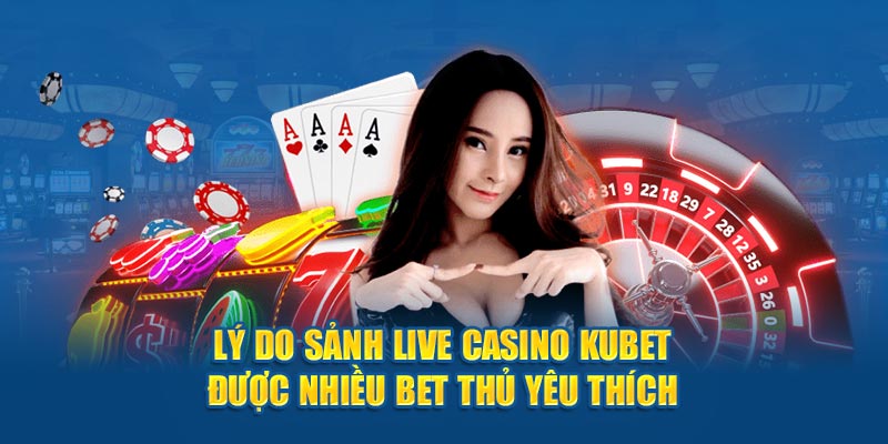 Lý do sảnh Live Casino Kubet được nhiều bet thủ yêu thích 